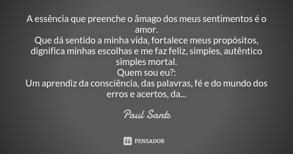 A essência que preenche o âmago dos meus sentimentos é o amor. Que dá sentido a minha vida, fortalece meus propósitos, dignifica minhas escolhas e me faz feliz,... Frase de Paul Sants.