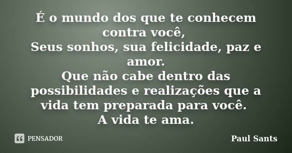 É o mundo dos que te conhecem contra você, Seus sonhos, sua felicidade, paz e amor. Que não cabe dentro das possibilidades e realizações que a vida tem preparad... Frase de Paul Sants.