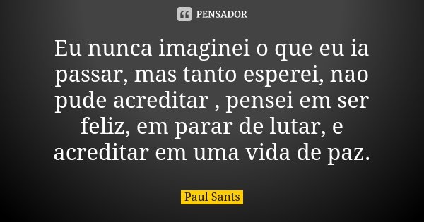 Eu nunca imaginei o que eu ia passar, mas tanto esperei, nao pude acreditar , pensei em ser feliz, em parar de lutar, e acreditar em uma vida de paz.... Frase de Paul Sants.