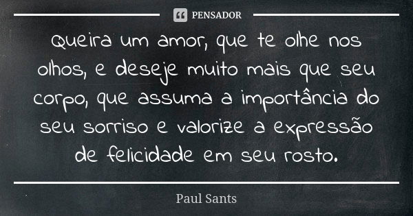 Queira um amor, que te olhe nos olhos, e deseje muito mais que seu corpo, que assuma a importância do seu sorriso e valorize a expressão de felicidade em seu ro... Frase de Paul Sants.