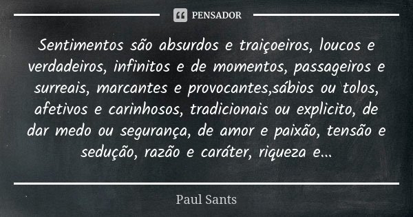 Sentimentos são absurdos e traiçoeiros, loucos e verdadeiros, infinitos e de momentos, passageiros e surreais, marcantes e provocantes,sábios ou tolos, afetivos... Frase de Paul Sants.