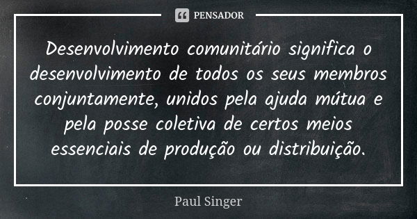 Desenvolvimento comunitário significa o desenvolvimento de todos os seus membros conjuntamente, unidos pela ajuda mútua e pela posse coletiva de certos meios es... Frase de Paul Singer.