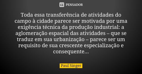 Toda essa transferência de atividades do campo à cidade parece ser motivada por uma exigência técnica da produção industrial: a aglomeração espacial das ativida... Frase de Paul Singer.