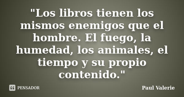 "Los libros tienen los mismos enemigos que el hombre. El fuego, la humedad, los animales, el tiempo y su propio contenido."... Frase de Paul Valerie.