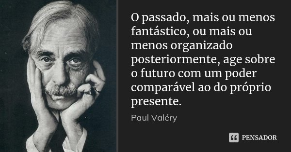 O passado, mais ou menos fantástico, ou mais ou menos organizado posteriormente, age sobre o futuro com um poder comparável ao do próprio presente.... Frase de Paul Valéry.