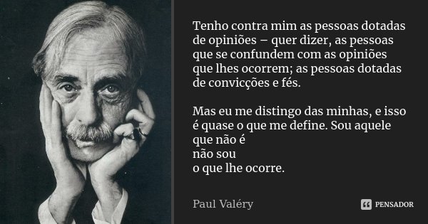 Tenho contra mim as pessoas dotadas de opiniões – quer dizer, as pessoas que se confundem com as opiniões que lhes ocorrem; as pessoas dotadas de convicções e f... Frase de Paul Valéry.