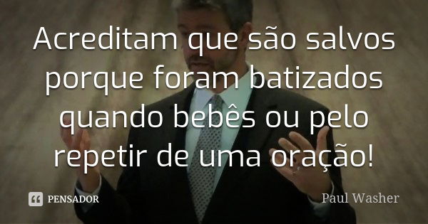 Acreditam que são salvos porque foram batizados quando bebês ou pelo repetir de uma oração!... Frase de Paul Washer.