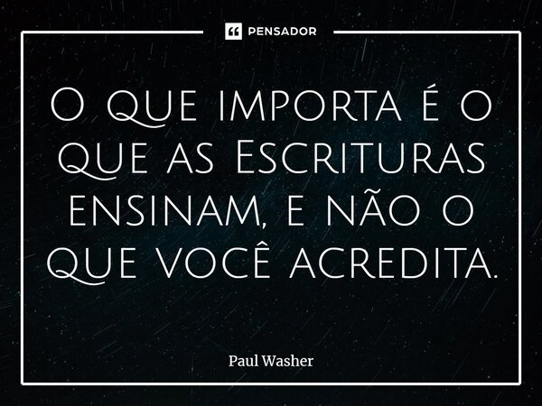 O que importa é o que as Escrituras ensinam, e não o que você acredita.... Frase de Paul Washer.