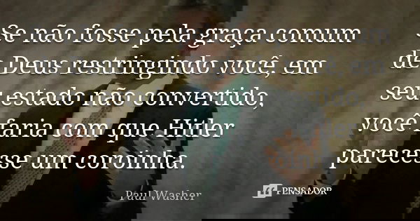 Se não fosse pela graça comum de Deus restringindo você, em seu estado não convertido, você faria com que Hitler parecesse um coroinha.... Frase de Paul Washer.