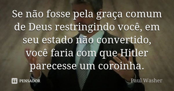 Se não fosse pela graça comum de Deus restringindo você, em seu estado não convertido, você faria com que Hitler parecesse um coroinha.... Frase de Paul Washer.