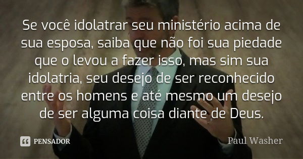 Se você idolatrar seu ministério acima de sua esposa, saiba que não foi sua piedade que o levou a fazer isso, mas sim sua idolatria, seu desejo de ser reconheci... Frase de Paul Washer.