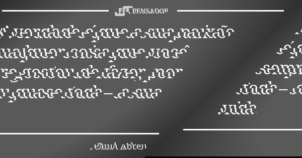 A verdade é que a sua paixão é qualquer coisa que você sempre gostou de fazer, por toda – ou quase toda – a sua vida.... Frase de Paula Abreu.