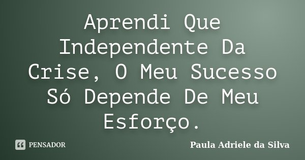 Aprendi Que Independente Da Crise, O Meu Sucesso Só Depende De Meu Esforço.... Frase de Paula Adriele da Silva.