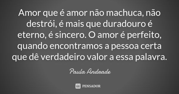 Amor que é amor não machuca, não destrói, é mais que duradouro é eterno, é sincero. O amor é perfeito, quando encontramos a pessoa certa que dê verdadeiro valor... Frase de Paula Andrade.