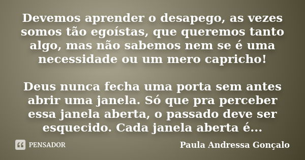 Devemos aprender o desapego, as vezes somos tão egoístas, que queremos tanto algo, mas não sabemos nem se é uma necessidade ou um mero capricho! Deus nunca fech... Frase de Paula Andressa Gonçalo.