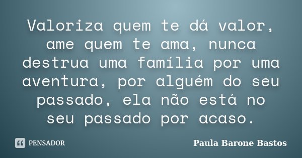 Valoriza quem te dá valor, ame quem te ama, nunca destrua uma família por uma aventura, por alguém do seu passado, ela não está no seu passado por acaso.... Frase de Paula Barone Bastos.