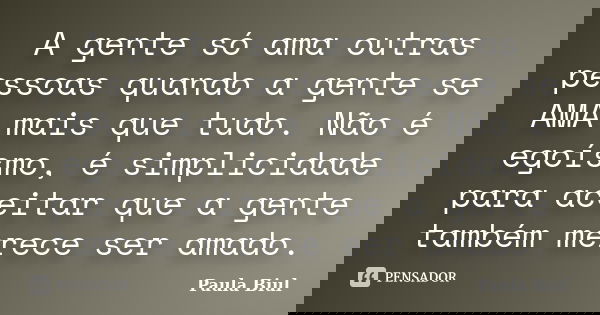 A gente só ama outras pessoas quando a gente se AMA mais que tudo. Não é egoísmo, é simplicidade para aceitar que a gente também merece ser amado.... Frase de Paula Biul.