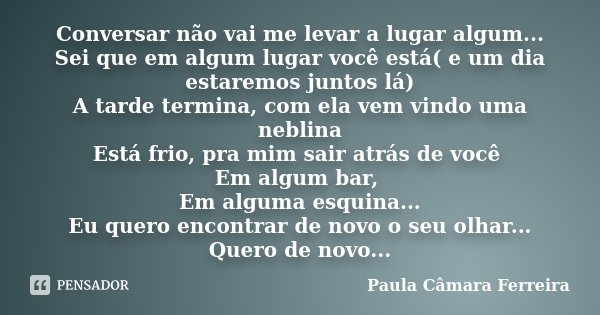 Conversar não vai me levar a lugar algum... Sei que em algum lugar você está( e um dia estaremos juntos lá) A tarde termina, com ela vem vindo uma neblina Está ... Frase de Paula Câmara Ferreira.