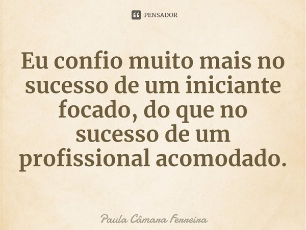⁠Eu confio muito mais no sucesso de um iniciante focado, do que no sucesso de um profissional acomodado.... Frase de Paula Câmara Ferreira.
