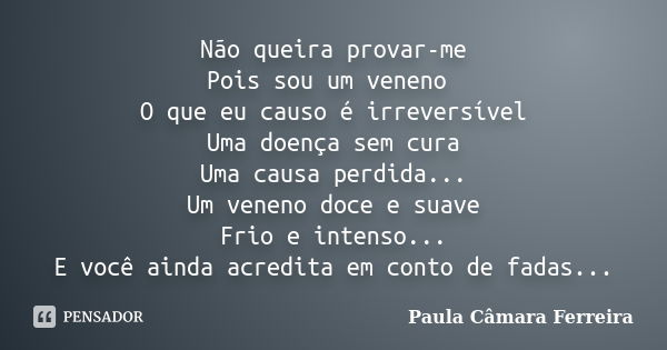 Não queira provar-me Pois sou um veneno O que eu causo é irreversível Uma doença sem cura Uma causa perdida... Um veneno doce e suave Frio e intenso... E você a... Frase de Paula Câmara Ferreira.