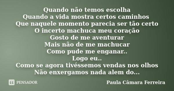 Quando não temos escolha Quando a vida mostra certos caminhos Que naquele momento parecia ser tão certo O incerto machuca meu coração Gosto de me aventurar Mais... Frase de Paula Câmara Ferreira.