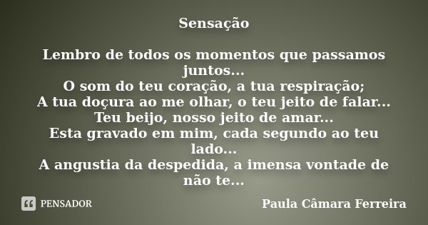Sensação Lembro de todos os momentos que passamos juntos... O som do teu coração, a tua respiração; A tua doçura ao me olhar, o teu jeito de falar... Teu beijo,... Frase de Paula Câmara Ferreira.