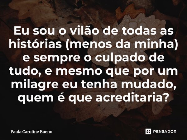 ⁠Eu sou o vilão de todas as histórias (menos da minha) e sempre o culpado de tudo, e mesmo que por um milagre eu tenha mudado, quem é que acreditaria?... Frase de Paula Caroline Bueno.