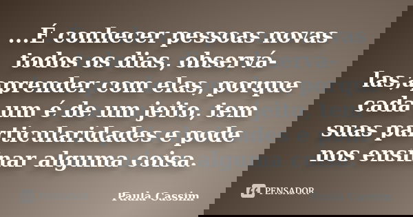 ...É conhecer pessoas novas todos os dias, observá-las,aprender com elas, porque cada um é de um jeito, tem suas particularidades e pode nos ensinar alguma cois... Frase de Paula Cassim.