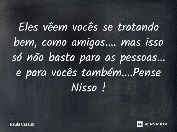 ⁠Eles vêem vocês se tratando bem, como amigos.... mas isso só não basta para as pessoas... e para vocês também....Pense Nisso !... Frase de Paula Cassim.