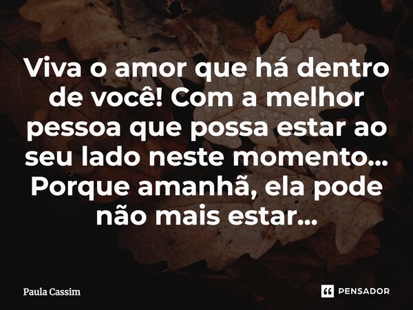⁠Viva o amor que há dentro de você! Com a melhor pessoa que possa estar ao seu lado neste momento... Porque amanhã, ela pode não mais estar...... Frase de Paula Cassim.