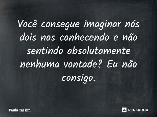 ⁠Você consegue imaginar nós dois nos conhecendo e não sentindo absolutamente nenhuma vontade? Eu não consigo.... Frase de Paula Cassim.