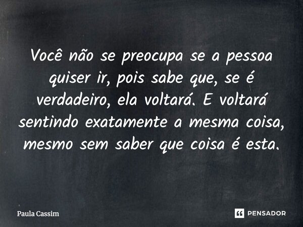⁠Você não se preocupa se a pessoa quiser ir, pois sabe que, se é verdadeiro, ela voltará. E voltará sentindo exatamente a mesma coisa, mesmo sem saber que coisa... Frase de Paula Cassim.