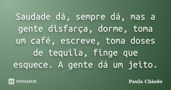 Saudade dá, sempre dá, mas a gente disfarça, dorme, toma um café, escreve, toma doses de tequila, finge que esquece. A gente dá um jeito.... Frase de Paula Chiodo.