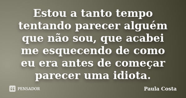 Estou a tanto tempo tentando parecer alguém que não sou, que acabei me esquecendo de como eu era antes de começar parecer uma idiota.... Frase de Paula Costa.