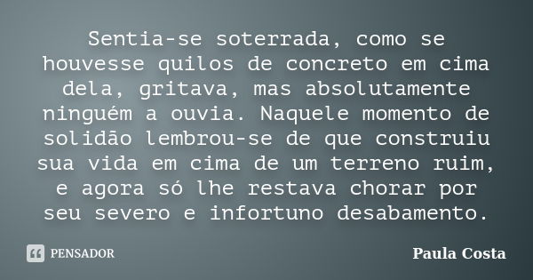 Sentia-se soterrada, como se houvesse quilos de concreto em cima dela, gritava, mas absolutamente ninguém a ouvia. Naquele momento de solidão lembrou-se de que ... Frase de Paula Costa.