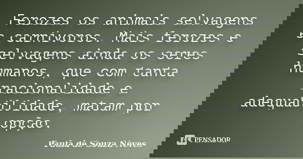 Ferozes os animais selvagens e carnívoros. Mais ferozes e selvagens ainda os seres humanos, que com tanta racionalidade e adequabilidade, matam por opção.... Frase de Paula de Souza Neves.
