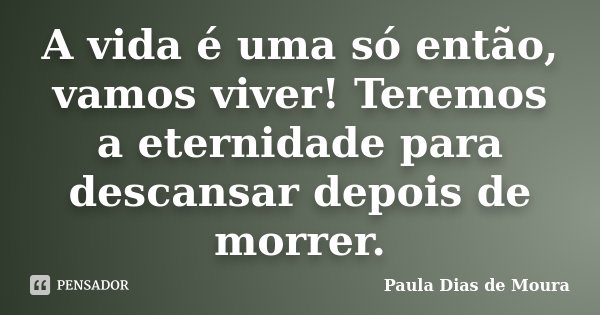 A vida é uma só então, vamos viver! Teremos a eternidade para descansar depois de morrer.... Frase de Paula Dias de Moura.
