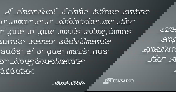 A incrível linha tênue entre o amor e a idiotice me faz crer que o que mais almejamos enquanto seres debilmente apaixonados é o que mais nos faz ser invejavelme... Frase de Paula Eicke.
