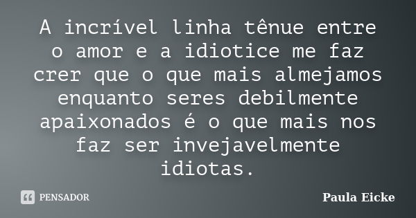 A incrível linha tênue entre o amor e a idiotice me faz crer que o que mais almejamos enquanto seres debilmente apaixonados é o que mais nos faz ser invejavelme... Frase de Paula Eicke.