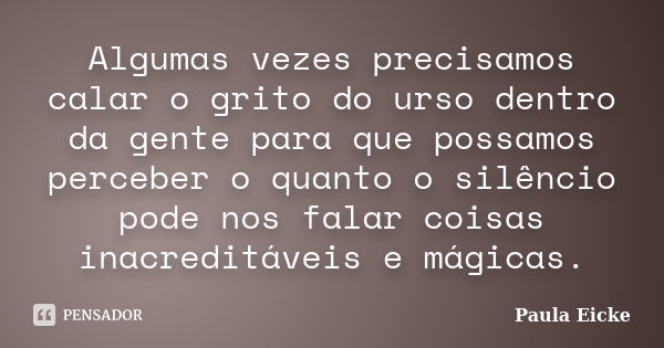 Algumas vezes precisamos calar o grito do urso dentro da gente para que possamos perceber o quanto o silêncio pode nos falar coisas inacreditáveis e mágicas.... Frase de Paula Eicke.