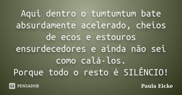 Aqui dentro o tumtumtum bate absurdamente acelerado, cheios de ecos e estouros ensurdecedores e ainda não sei como calá-los. Porque todo o resto é SILÊNCIO!... Frase de Paula Eicke.