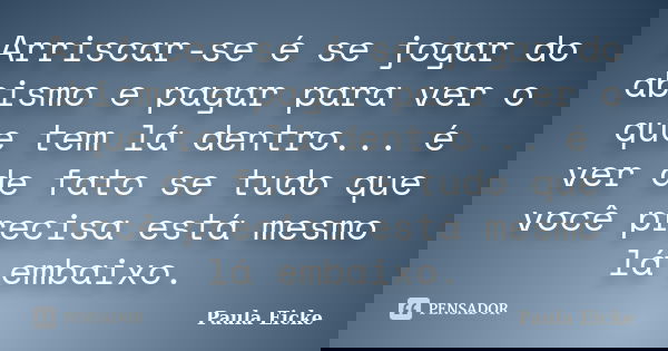 Arriscar-se é se jogar do abismo e pagar para ver o que tem lá dentro... é ver de fato se tudo que você precisa está mesmo lá embaixo.... Frase de Paula Eicke.