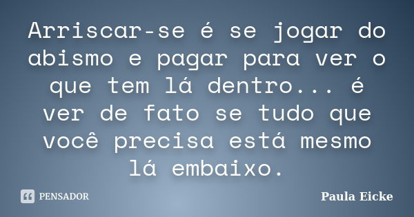 Arriscar-se é se jogar do abismo e pagar para ver o que tem lá dentro... é ver de fato se tudo que você precisa está mesmo lá embaixo.... Frase de Paula Eicke.