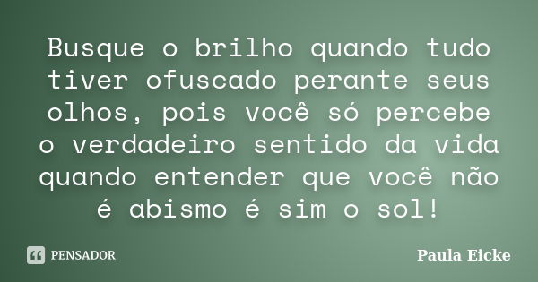 Busque o brilho quando tudo tiver ofuscado perante seus olhos, pois você só percebe o verdadeiro sentido da vida quando entender que você não é abismo é sim o s... Frase de Paula Eicke.