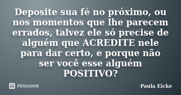 Deposite sua fé no próximo, ou nos momentos que lhe parecem errados, talvez ele só precise de alguém que ACREDITE nele para dar certo, e porque não ser você ess... Frase de PAULA EICKE.