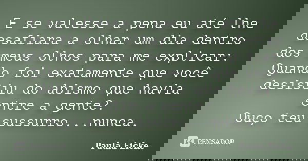 E se valesse a pena eu até lhe desafiara a olhar um dia dentro dos meus olhos para me explicar: Quando foi exatamente que você desistiu do abismo que havia entr... Frase de Paula Eicke.