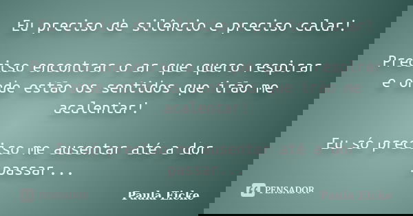 Eu preciso de silêncio e preciso calar! Preciso encontrar o ar que quero respirar e onde estão os sentidos que irão me acalentar! Eu só preciso me ausentar até ... Frase de Paula Eicke.