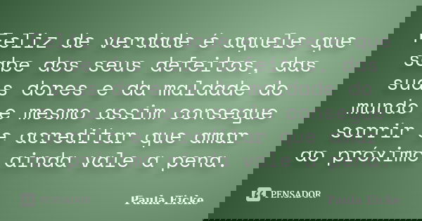 Feliz de verdade é aquele que sabe dos seus defeitos, das suas dores e da maldade do mundo e mesmo assim consegue sorrir e acreditar que amar ao próximo ainda v... Frase de Paula Eicke.