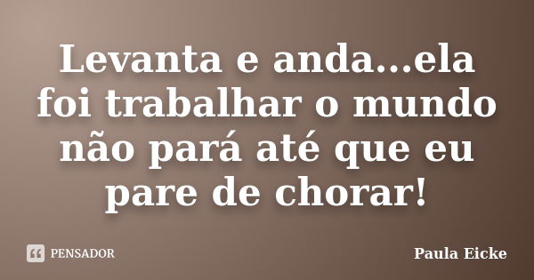 Levanta e anda...ela foi trabalhar o mundo não pará até que eu pare de chorar!... Frase de Paula Eicke.