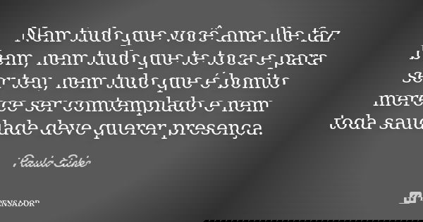 Nem tudo que você ama lhe faz bem, nem tudo que te toca e para ser teu, nem tudo que é bonito merece ser comtemplado e nem toda saudade deve querer presença.... Frase de Paula Eicke.